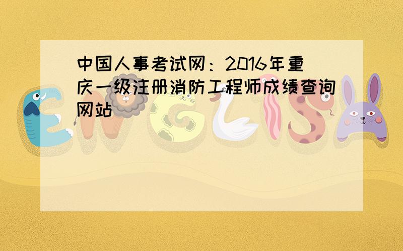 中国人事考试网：2016年重庆一级注册消防工程师成绩查询网站