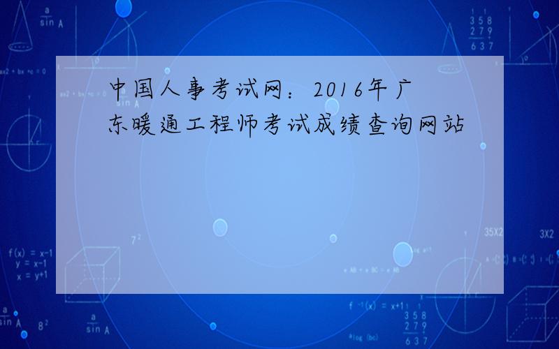 中国人事考试网：2016年广东暖通工程师考试成绩查询网站