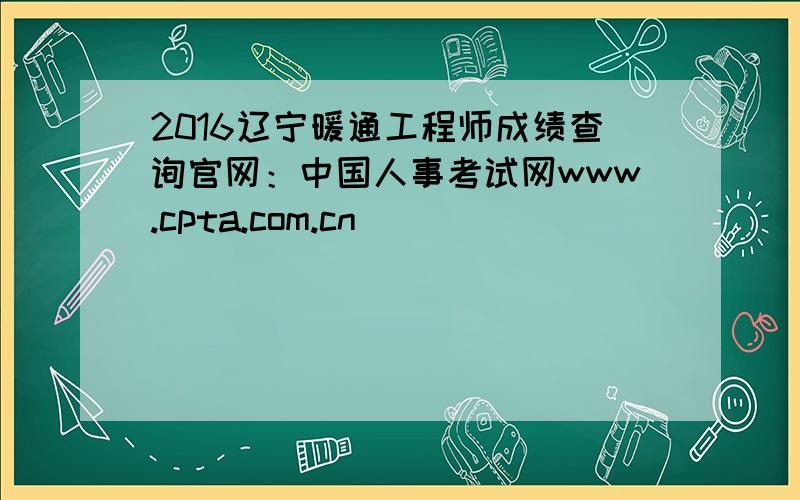 2016辽宁暖通工程师成绩查询官网：中国人事考试网www.cpta.com.cn