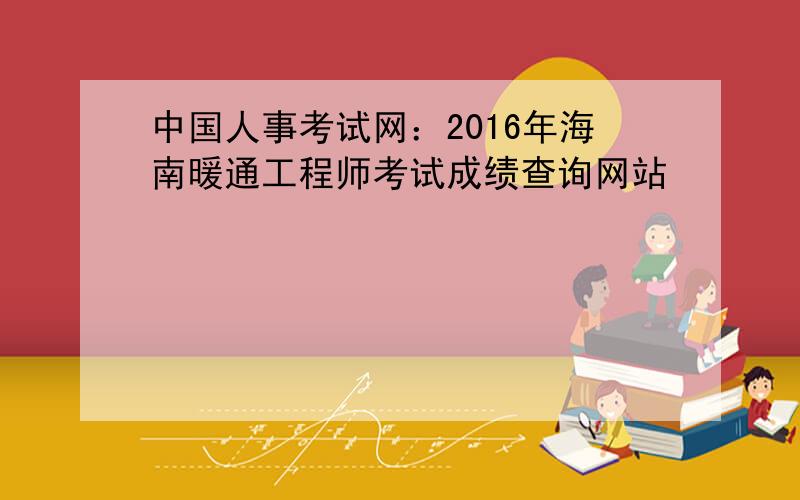 中国人事考试网：2016年海南暖通工程师考试成绩查询网站