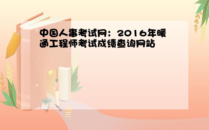 中国人事考试网：2016年暖通工程师考试成绩查询网站