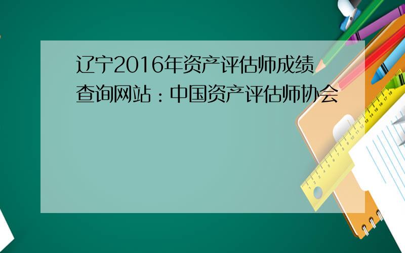 辽宁2016年资产评估师成绩查询网站：中国资产评估师协会