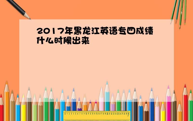2017年黑龙江英语专四成绩什么时候出来