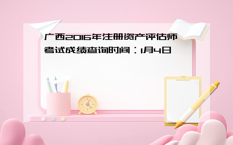 广西2016年注册资产评估师考试成绩查询时间：1月4日