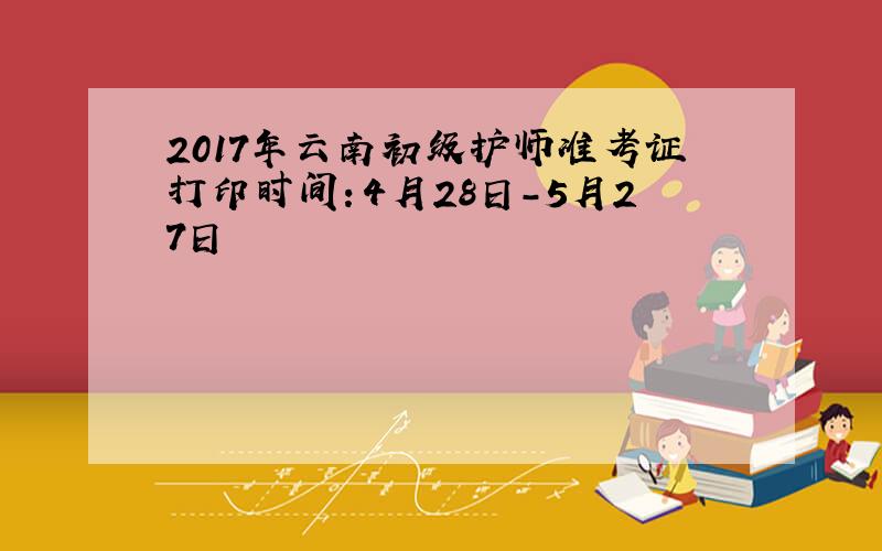 2017年云南初级护师准考证打印时间：4月28日-5月27日