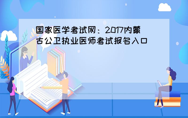 国家医学考试网：2017内蒙古公卫执业医师考试报名入口