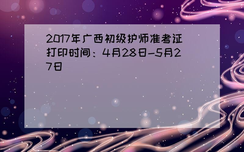 2017年广西初级护师准考证打印时间：4月28日-5月27日