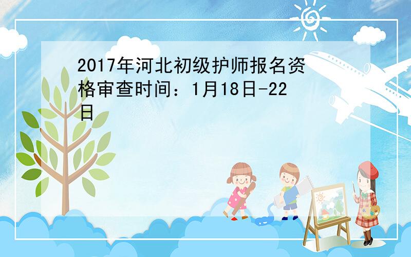 2017年河北初级护师报名资格审查时间：1月18日-22日