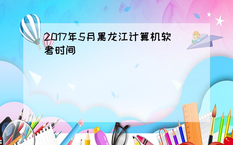 2017年5月黑龙江计算机软考时间