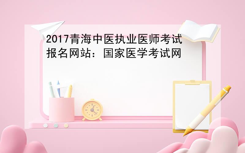 2017青海中医执业医师考试报名网站：国家医学考试网