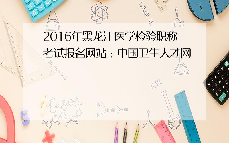2016年黑龙江医学检验职称考试报名网站：中国卫生人才网