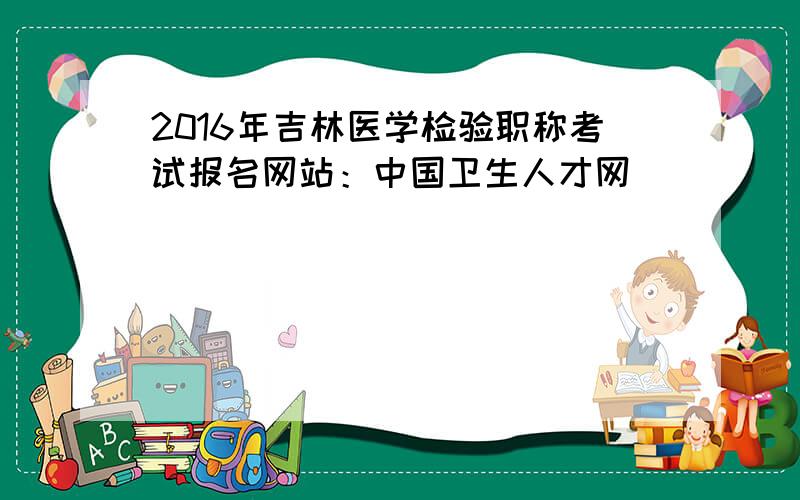 2016年吉林医学检验职称考试报名网站：中国卫生人才网