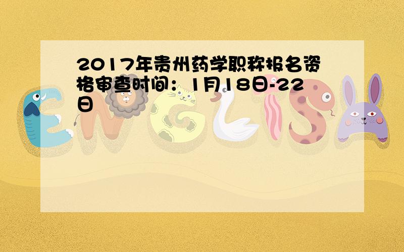 2017年贵州药学职称报名资格审查时间：1月18日-22日