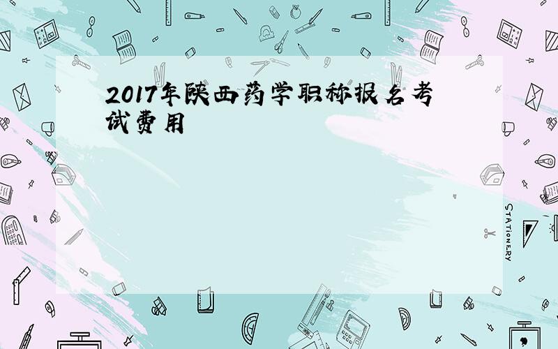 2017年陕西药学职称报名考试费用