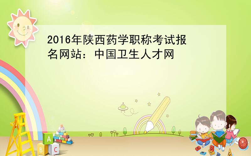 2016年陕西药学职称考试报名网站：中国卫生人才网