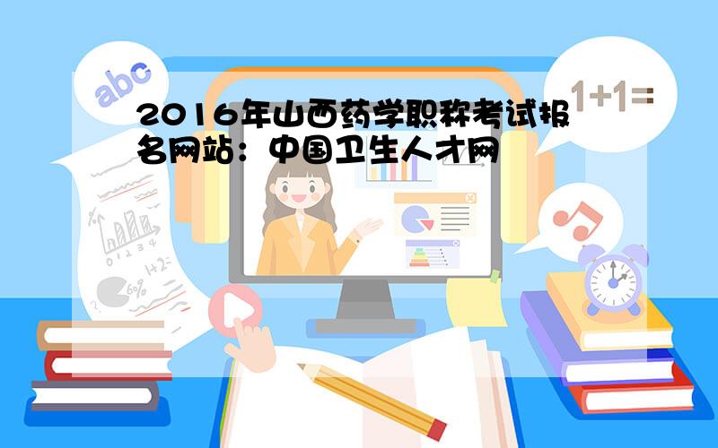 2016年山西药学职称考试报名网站：中国卫生人才网