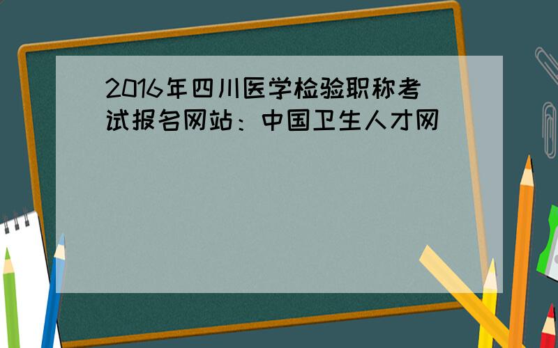 2016年四川医学检验职称考试报名网站：中国卫生人才网