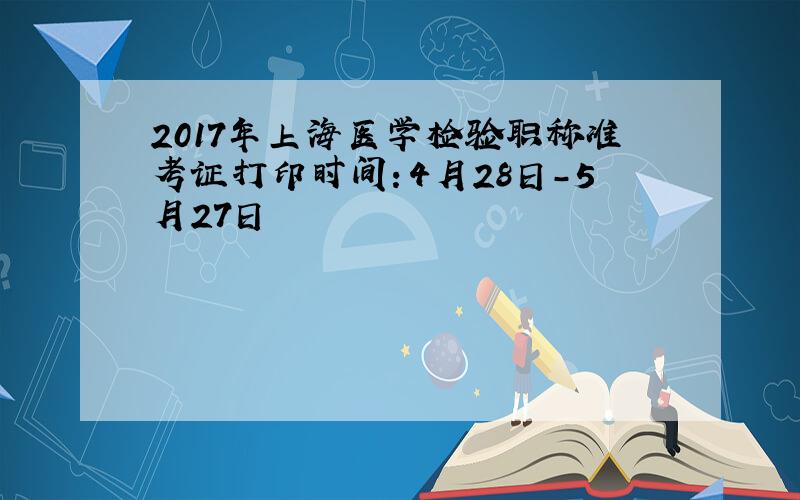 2017年上海医学检验职称准考证打印时间：4月28日-5月27日