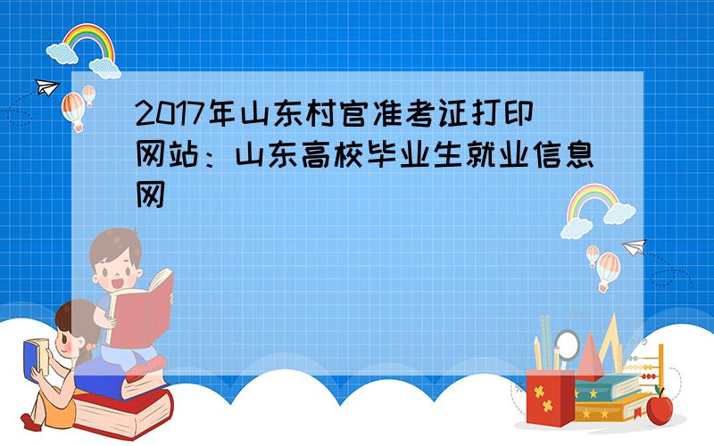 2017年山东村官准考证打印网站：山东高校毕业生就业信息网