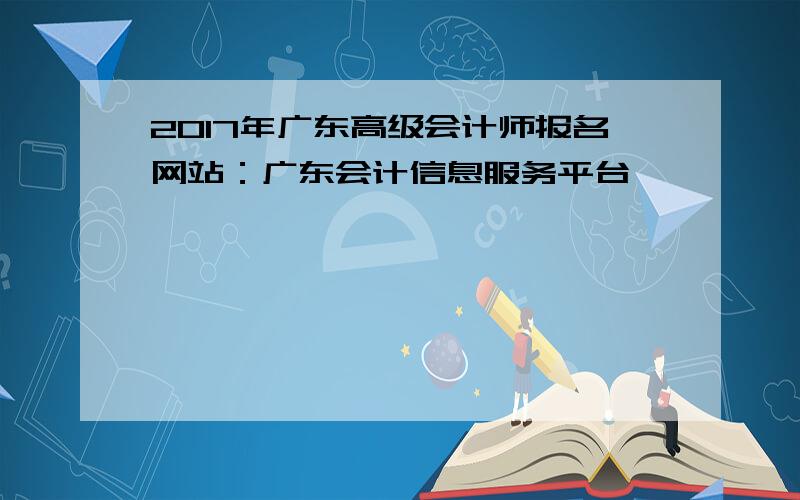 2017年广东高级会计师报名网站：广东会计信息服务平台