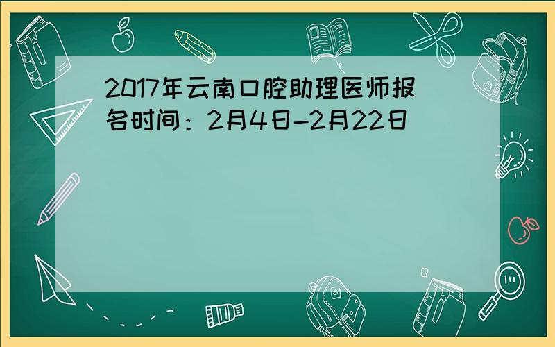 2017年云南口腔助理医师报名时间：2月4日-2月22日