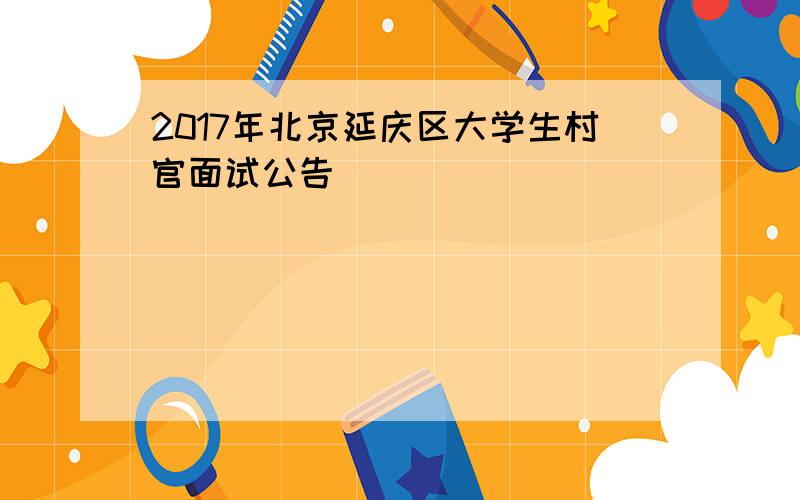 2017年北京延庆区大学生村官面试公告