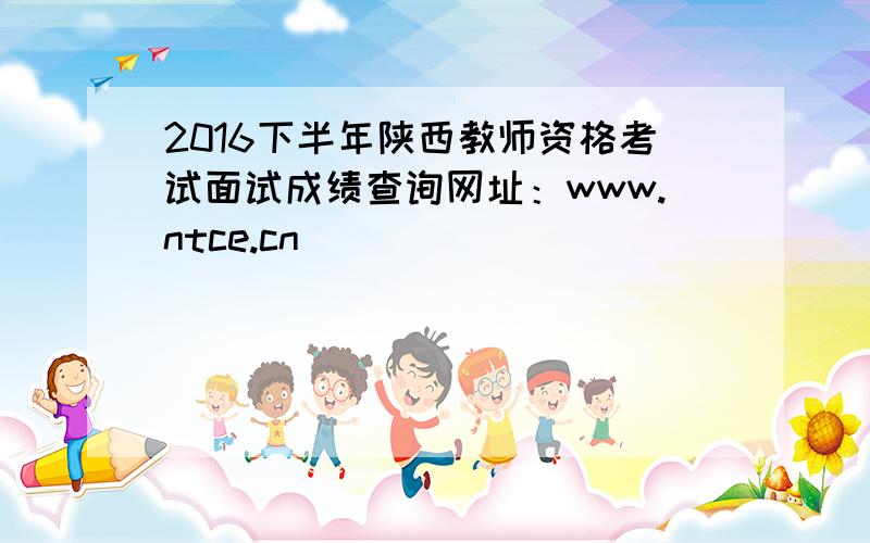 2016下半年陕西教师资格考试面试成绩查询网址：www.ntce.cn