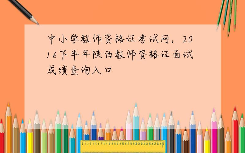 中小学教师资格证考试网：2016下半年陕西教师资格证面试成绩查询入口