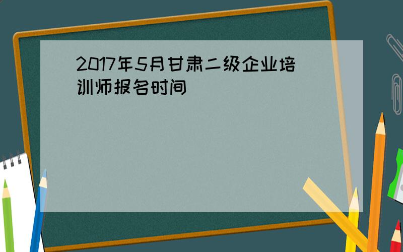 2017年5月甘肃二级企业培训师报名时间