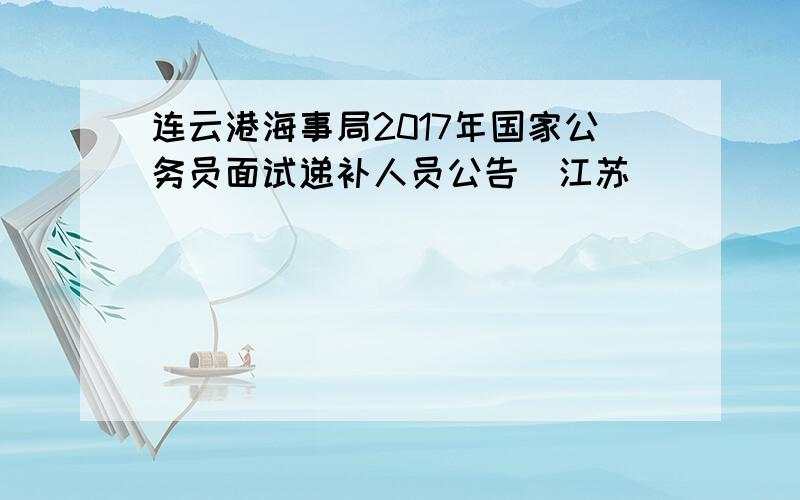 连云港海事局2017年国家公务员面试递补人员公告（江苏）