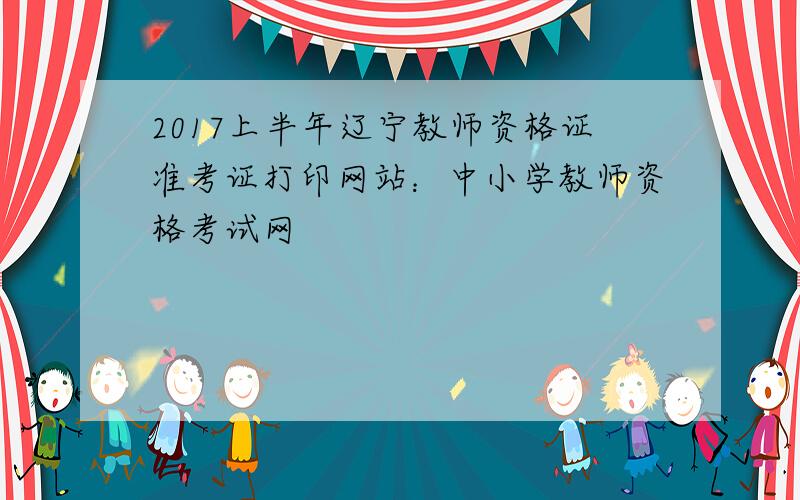 2017上半年辽宁教师资格证准考证打印网站：中小学教师资格考试网