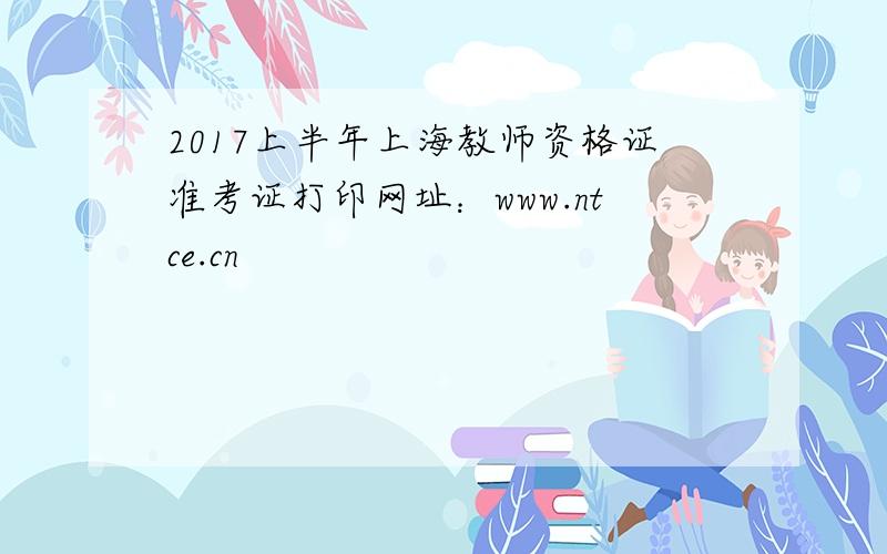 2017上半年上海教师资格证准考证打印网址：www.ntce.cn