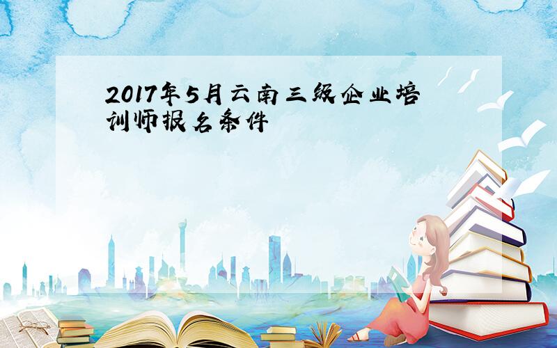 2017年5月云南三级企业培训师报名条件