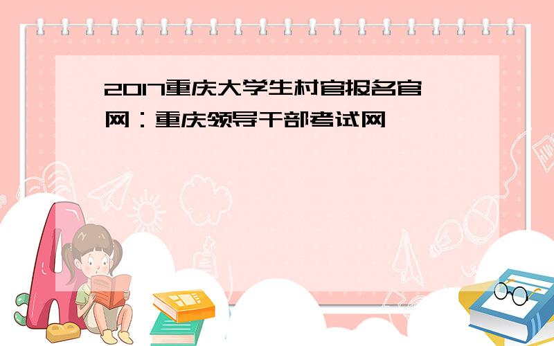 2017重庆大学生村官报名官网：重庆领导干部考试网