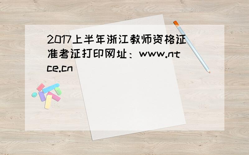 2017上半年浙江教师资格证准考证打印网址：www.ntce.cn
