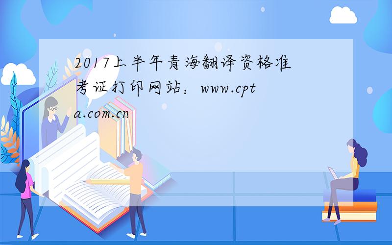 2017上半年青海翻译资格准考证打印网站：www.cpta.com.cn