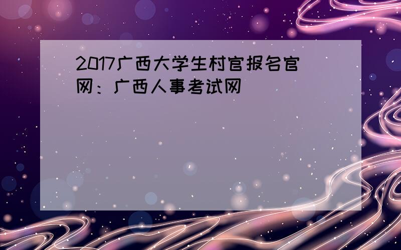 2017广西大学生村官报名官网：广西人事考试网