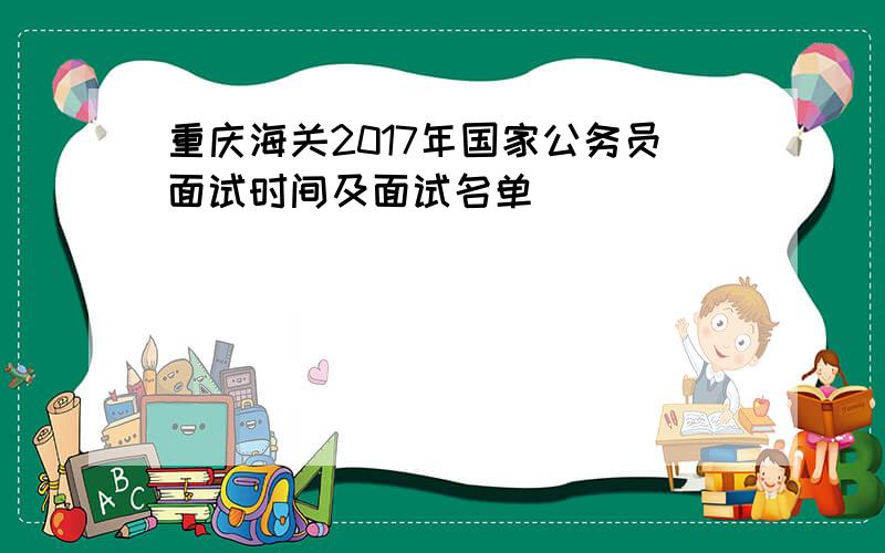 重庆海关2017年国家公务员面试时间及面试名单