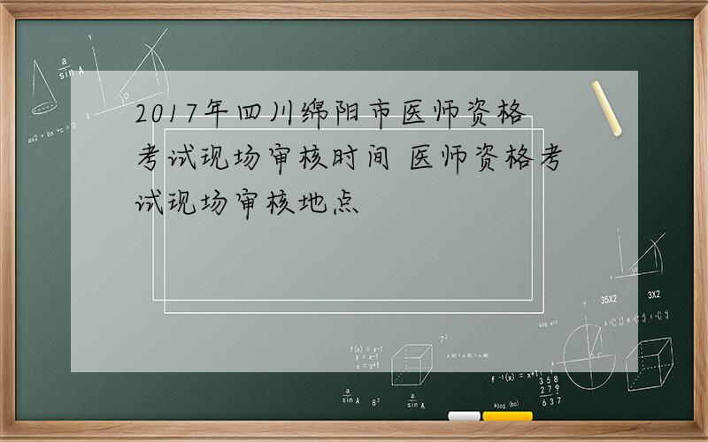 2017年四川绵阳市医师资格考试现场审核时间 医师资格考试现场审核地点