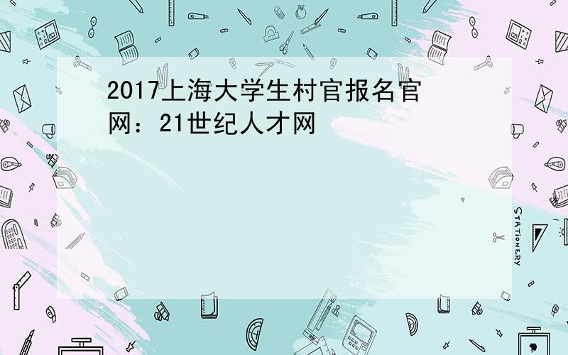 2017上海大学生村官报名官网：21世纪人才网