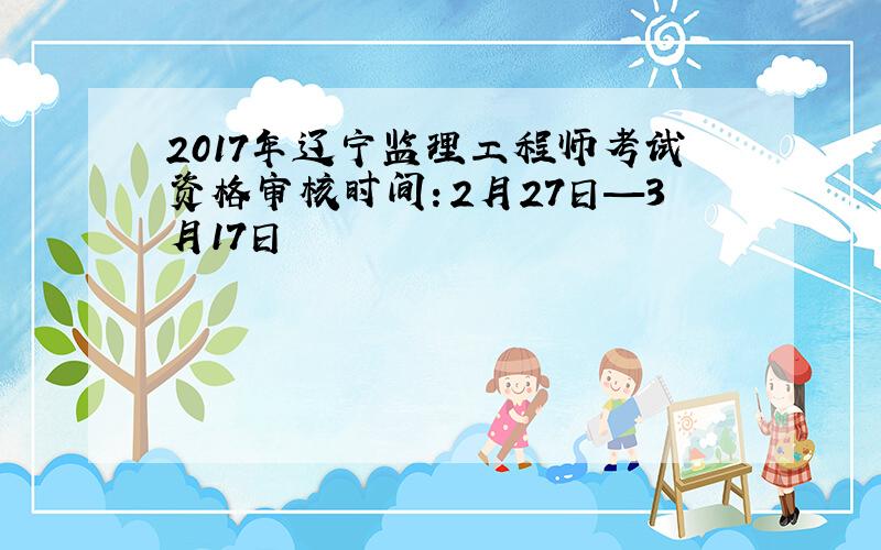 2017年辽宁监理工程师考试资格审核时间：2月27日—3月17日