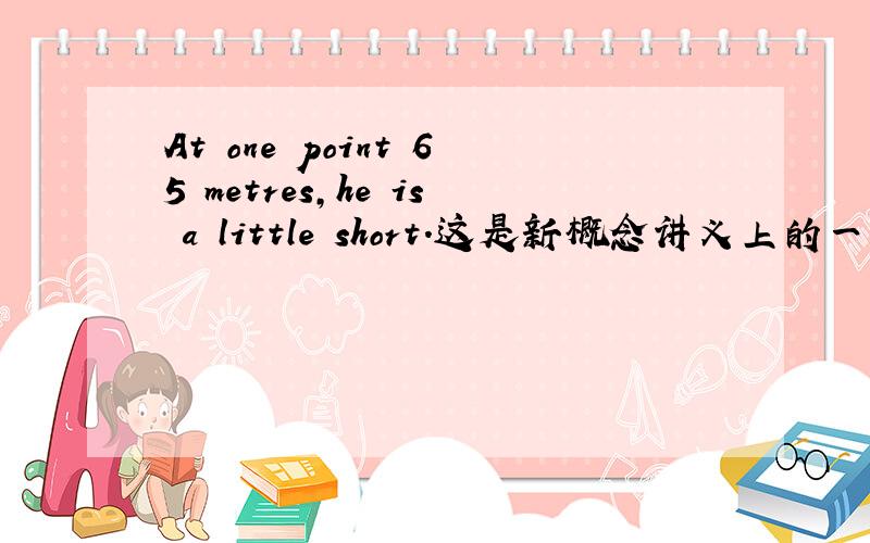 At one point 65 metres,he is a little short.这是新概念讲义上的一个例句.咋都看不懂,求翻译.新概念第三册,第8课.