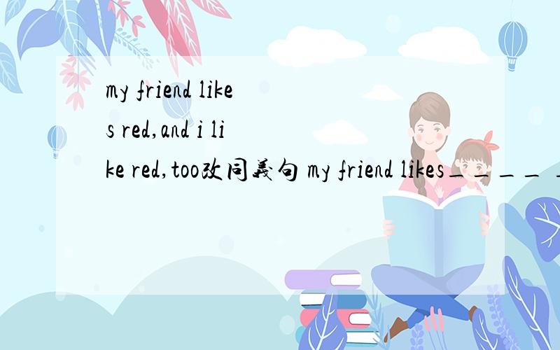 my friend likes red,and i like red,too改同义句 my friend likes____ ___ color___I doi,sister,nicer,clothes,my,has,than,do连词成句