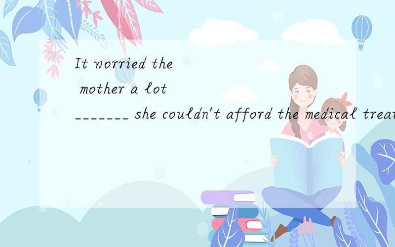 It worried the mother a lot _______ she couldn't afford the medical treatment for her son.这个是什么从句?用什么引导词?为什么?
