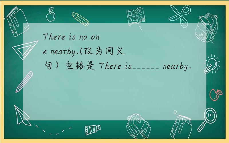 There is no one nearby.(改为同义句）空格是 There is______ nearby.