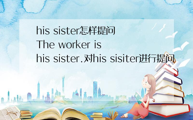 his sister怎样提问The worker is his sister.对his sisiter进行提问