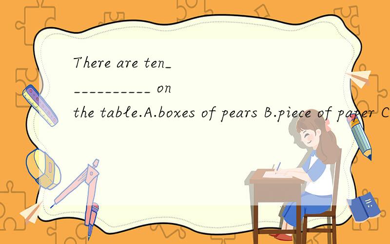 There are ten___________ on the table.A.boxes of pears B.piece of paper C.glasses of waters