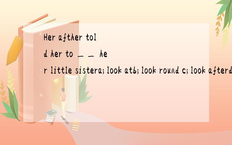 Her afther told her to __ her little sistera;look atb;look round c;look afterd;look into