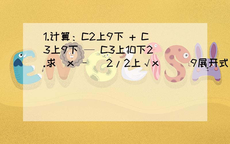 1.计算：C2上9下 + C3上9下 — C3上10下2.求（x – (2/2上√x)）^9展开式中第七项的系数.（2上√x ,表示二次根号x）3.求（m+√n）^9的展开式中m与n指数相等的项4.有3名男生,4名女生,排成一排,若要求