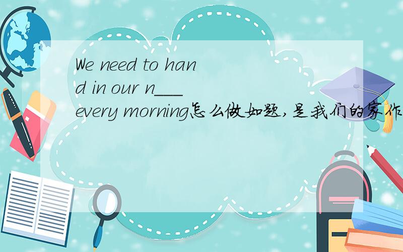 We need to hand in our n___ every morning怎么做如题,是我们的家作